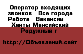  Оператор входящих звонков - Все города Работа » Вакансии   . Ханты-Мансийский,Радужный г.